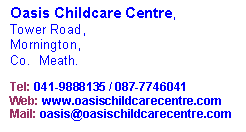 Text Box: Oasis Childcare Centre,Tower Road,Mornington,Co.  Meath.
Tel: 041-9888135 / 087-7746041Web: www.oasischildcarecentre.com
Mail: oasis@oasischildcarecentre.com